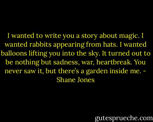 I wanted to write you a story about magic. I wanted rabbits appearing from hats. I wanted balloons lifting you into the sky. It turned out to be nothing but sadness, war, heartbreak. You never saw it, but there’s a garden inside me. - Shane Jones