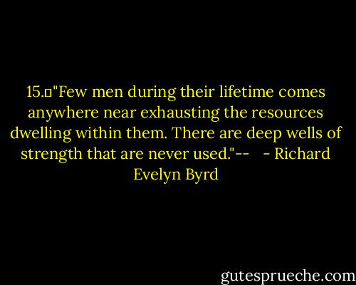 15.	"Few men during their lifetime comes anywhere near exhausting the resources dwelling within them. There are deep wells of strength that are never used."--<br /><br /> - Richard Evelyn Byrd