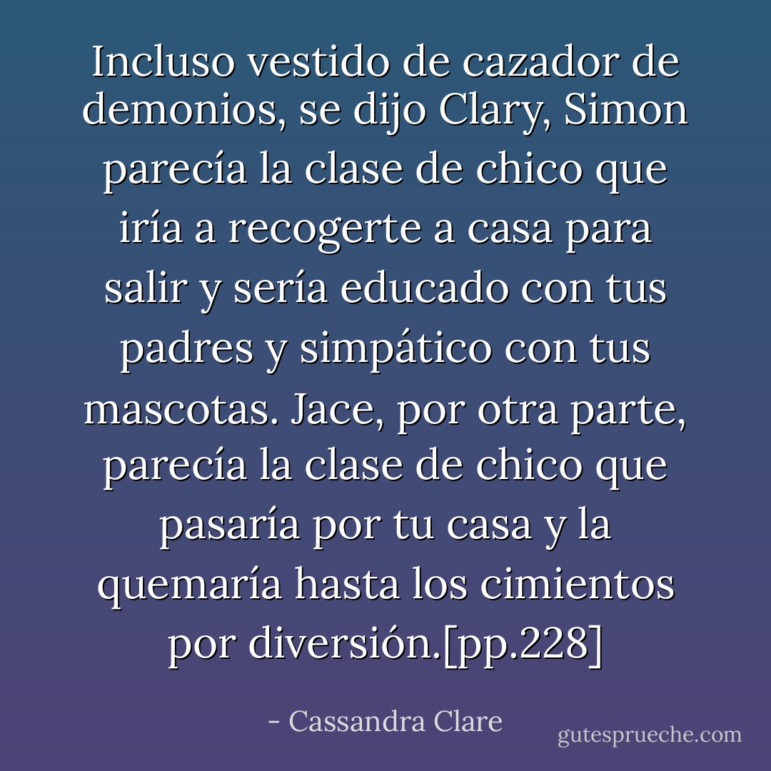 Incluso vestido de cazador de demonios, se dijo Clary, Simon parecía la clase de chico que iría a recogerte a casa para salir y sería educado con tus padres y simpático con tus mascotas.<br />Jace, por otra parte, parecía la clase de chico que pasaría por tu casa y la quemaría hasta los cimientos por diversión.[pp.228] - Cassandra Clare