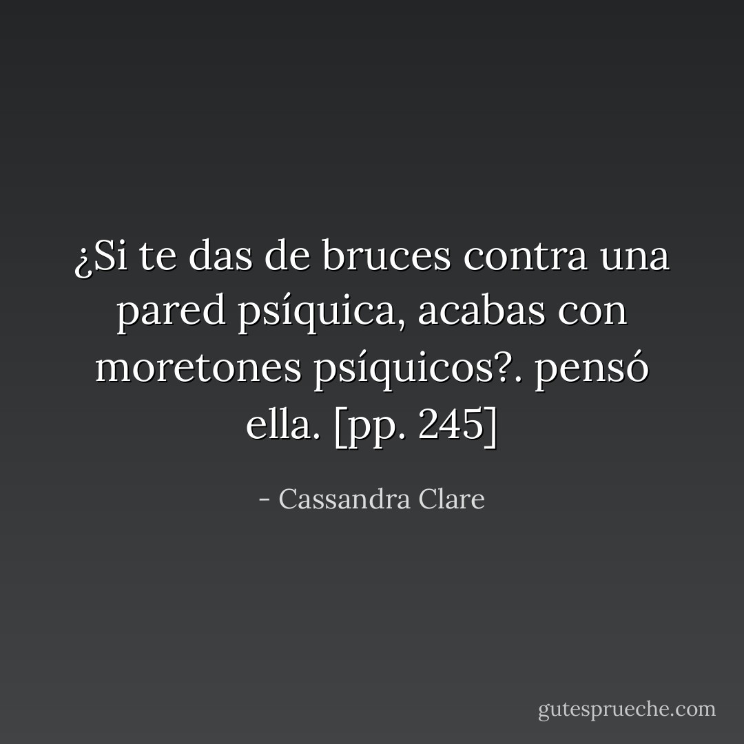 ¿Si te das de bruces contra una pared psíquica, acabas con moretones psíquicos?. pensó ella. [pp. 245] - Cassandra Clare