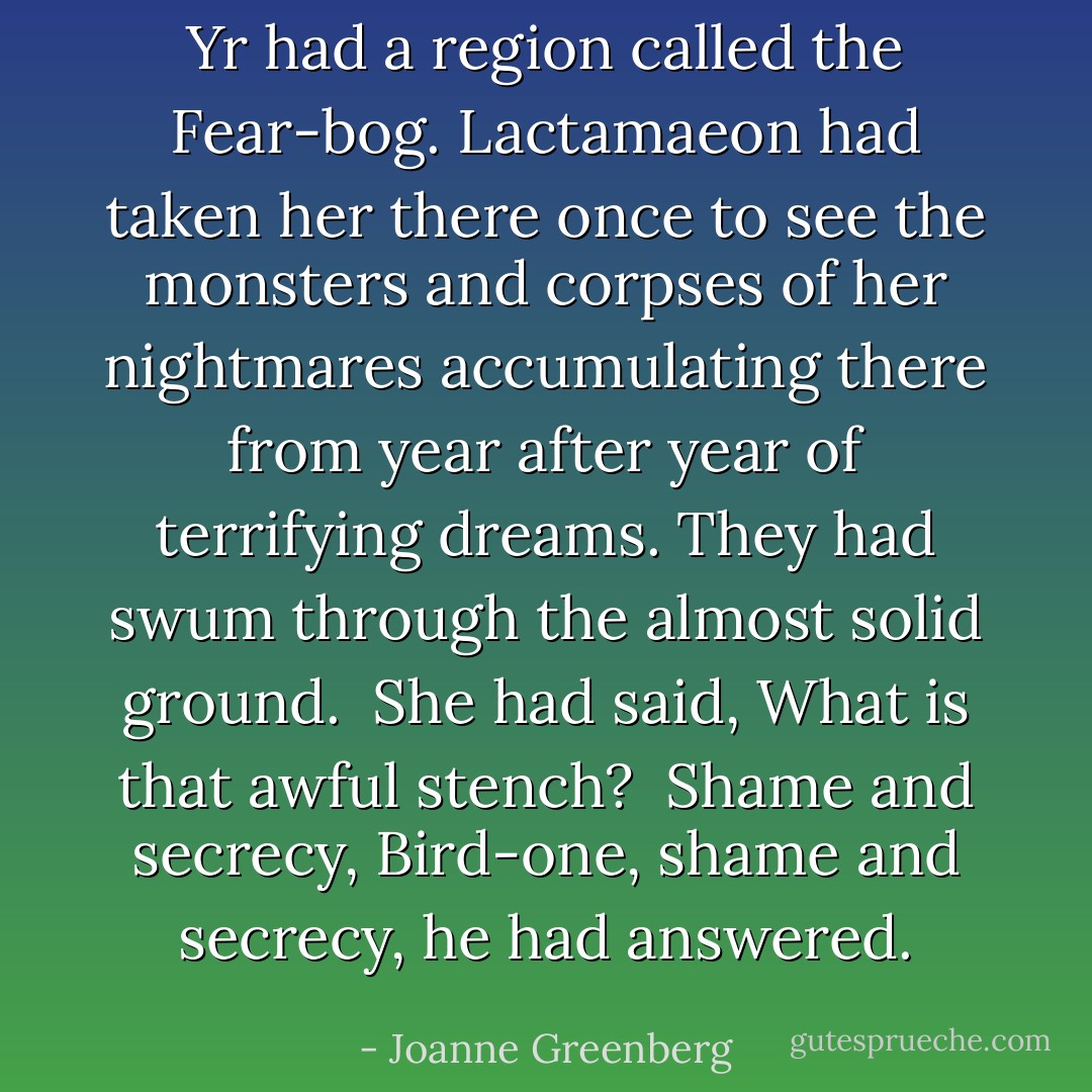 Yr had a region called the Fear-bog. Lactamaeon had taken her there once to see the monsters and corpses of her nightmares accumulating there from year after year of terrifying dreams. They had swum through the almost solid ground.<br /><br />She had said, <i>What is that awful stench?</i><br /><br /><i>Shame and secrecy, Bird-one, shame and secrecy</i>, he had answered. - Joanne Greenberg