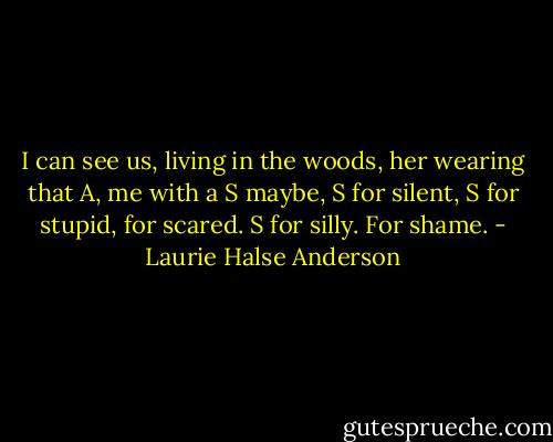 I can see us, living in the woods, her wearing that A, me with a S maybe, S for silent, S for stupid, for scared. S for silly. For shame. - Laurie Halse Anderson