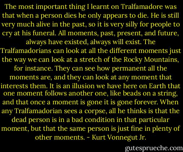 The most important thing I learnt on Tralfamadore was that when a person dies he only appears to die. He is still very much alive in the past, so it is very silly for people to cry at his funeral. All moments, past, present, and future, always have existed, always will exist. The Tralfamadorians can look at all the different moments just the way we can look at a stretch of the Rocky Mountains, for instance. They can see how permanent all the moments are, and they can look at any moment that interests them. It is an illusion we have here on Earth that one moment follows another one, like beads on a string, and that once a moment is gone it is gone forever. When any Tralfamadorian sees a corpse, all he thinks is that the dead person is in a bad condition in that particular moment, but that the same person is just fine in plenty of other moments. - Kurt Vonnegut Jr.