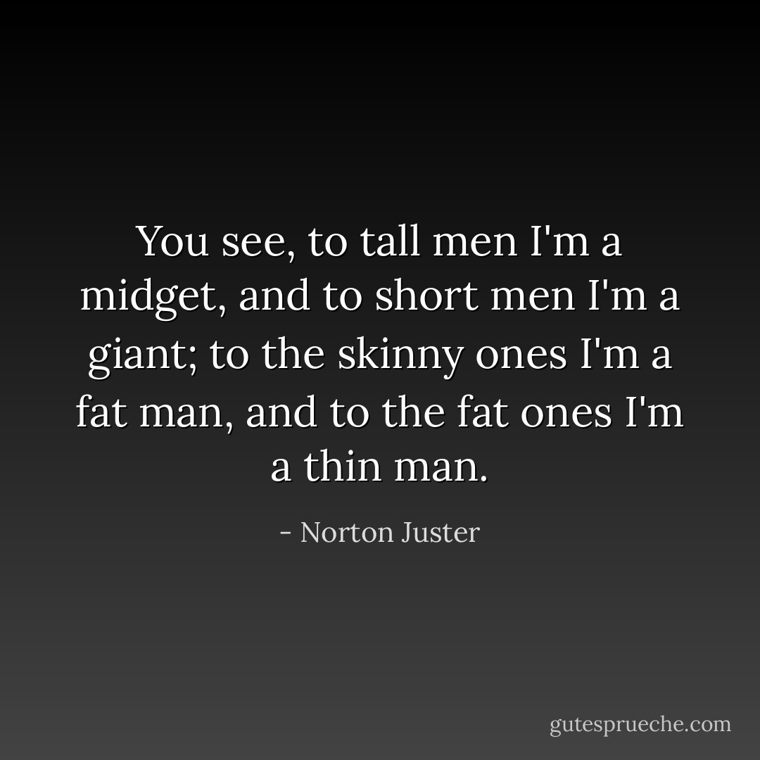 You see, to tall men I'm a midget, and to short men I'm a giant; to the skinny ones I'm a fat man, and to the fat ones I'm a thin man. - Norton Juster