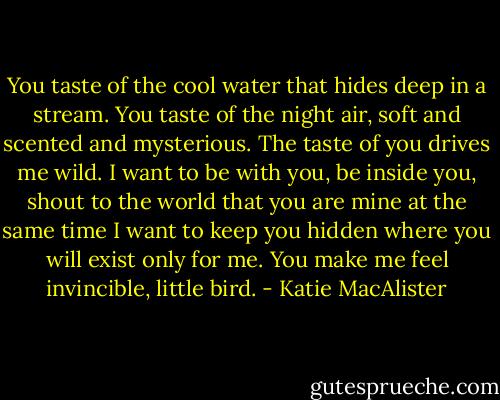 You taste of the cool water that hides deep in a stream. You taste of the night air, soft and scented and mysterious. The taste of you drives me wild. I want to be with you, be inside you, shout to the world that you are mine at the same time I want to keep you hidden where you will exist only for me. You make me feel invincible, little bird. - Katie MacAlister
