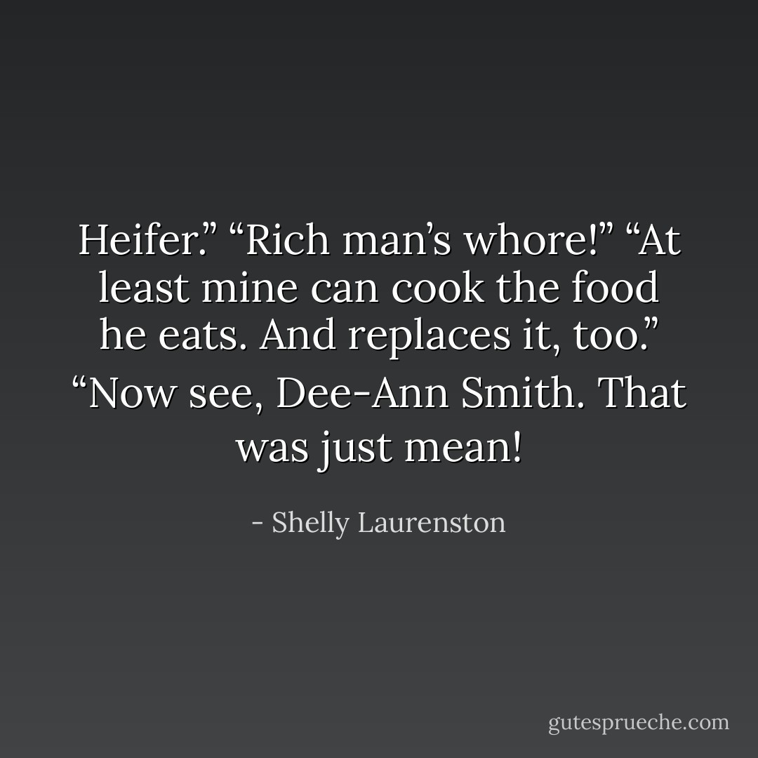Heifer.”<br />“Rich man’s whore!”<br />“At least mine can cook the food he eats. And replaces it, too.”<br />“Now see, Dee-Ann Smith. That was just mean! - Shelly Laurenston