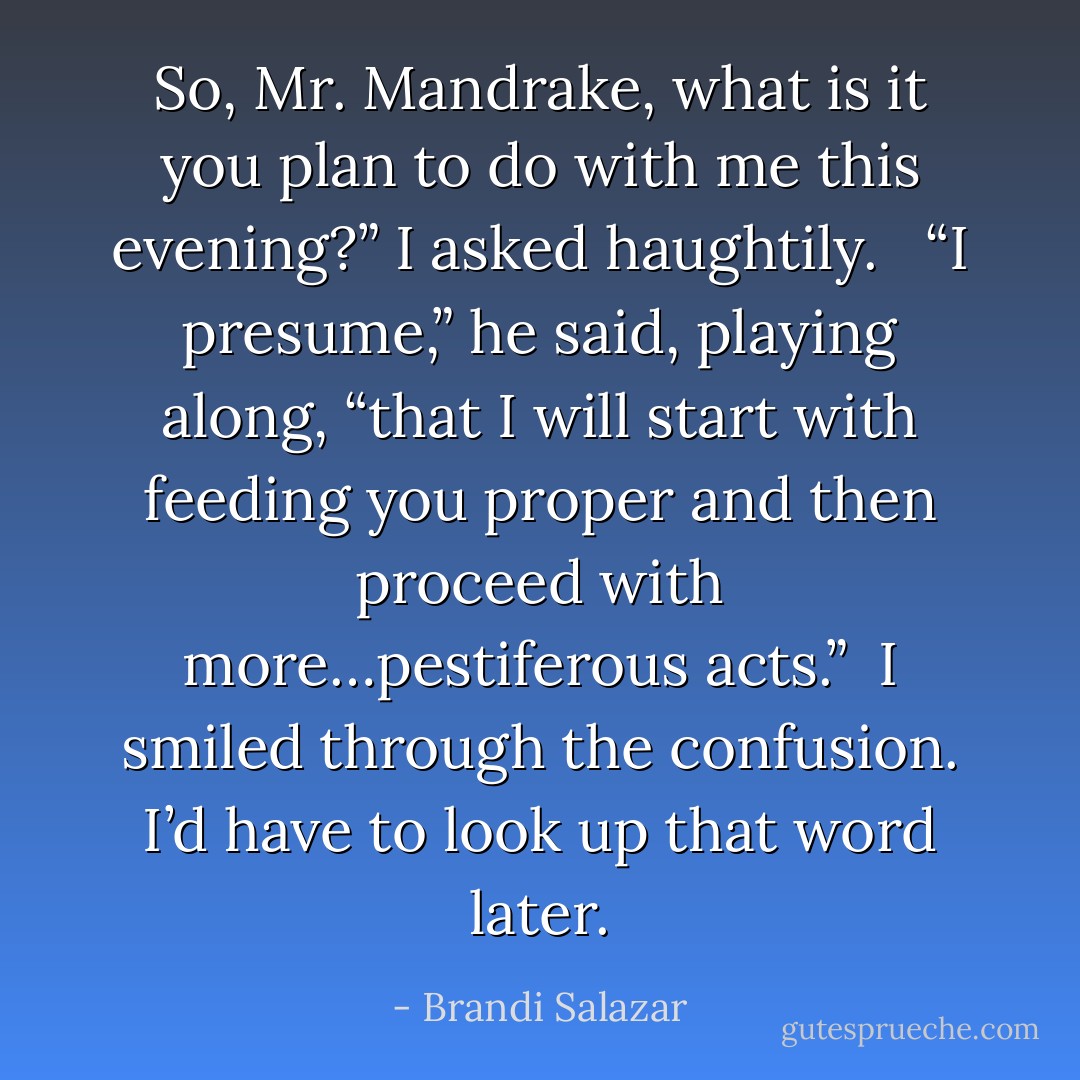 So, Mr. Mandrake, what is it you plan to do with me this evening?” I asked haughtily. <br /><br />“I presume,” he said, playing along, “that I will start with feeding you proper and then proceed with more…pestiferous acts.”<br /><br />I smiled through the confusion. I’d have to look up that word later. - Brandi Salazar