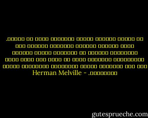 كل الناس يعيشون وحبال التحويت تلتف من حولهم. كلهم وُلدوا وأواخي المشانق معقودة حول أعناقهم، ولكنهم لا يتبينون مخاطر الحياة المتبلّدة الماكرة التي لا تغفل ولا تغيب أبدا إلا حين يُوهقهم الموت المفاجيء الوَحِيّ ويجذب الأنشوطة. - Herman Melville