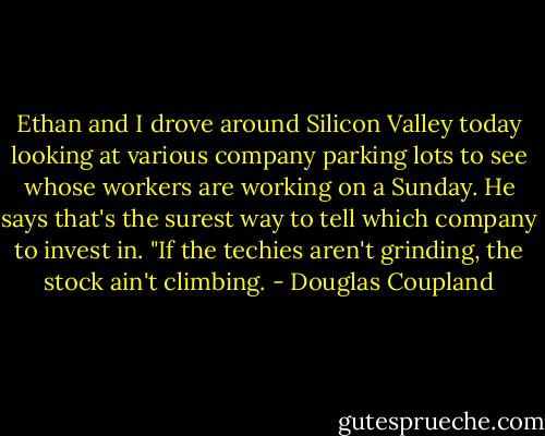 Ethan and I drove around Silicon Valley today looking at various company parking lots to see whose workers are working on a Sunday. He says that's the surest way to tell which company to invest in. "If the techies aren't grinding, the stock ain't climbing. - Douglas Coupland