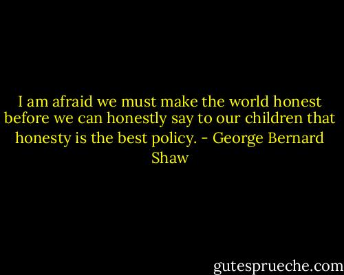 I am afraid we must make the world honest before we can honestly say to our children that honesty is the best policy. - George Bernard Shaw