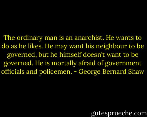 The ordinary man is an anarchist. He wants to do as he likes. He may want his neighbour to be governed, but he himself doesn't want to be governed. He is mortally afraid of government officials and policemen. - George Bernard Shaw