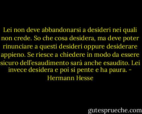 Lei non deve abbandonarsi a desideri nei quali non crede. So che cosa desidera, ma deve poter rinunciare a questi desideri oppure desiderare appieno. Se riesce a chiedere in modo da essere sicuro dell’esaudimento sarà anche esaudito. Lei invece desidera e poi si pente e ha paura. - Hermann Hesse