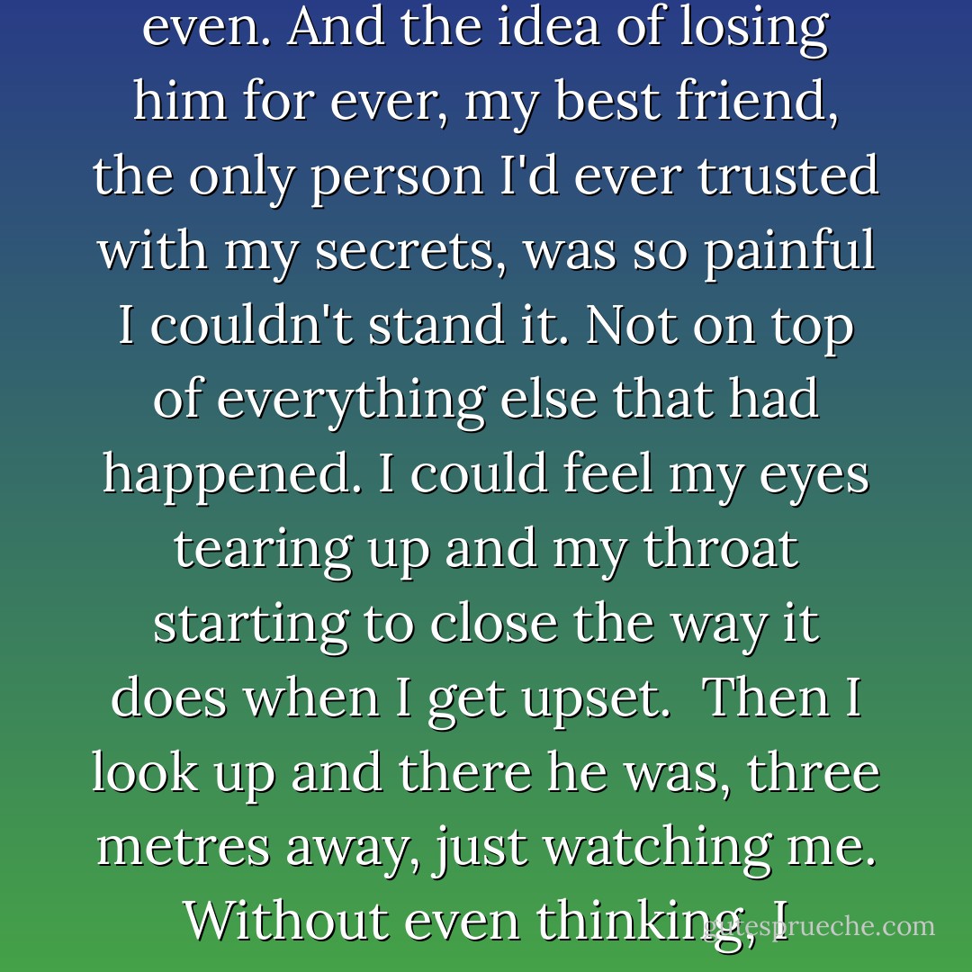 I waited at least two hours. I'd begun to think that he'd given up on me in the weeks that had passed. Or that he no longer cared about me. Hated me even. And the idea of losing him for ever, my best friend, the only person I'd ever trusted with my secrets, was so painful I couldn't stand it. Not on top of everything else that had happened. I could feel my eyes tearing up and my throat starting to close the way it does when I get upset. <br />Then I look up and there he was, three metres away, just watching me. Without even thinking, I jumped up and threw my arms around him, making some weird sound that combined laughing, choking and crying. - Suzanne Collins