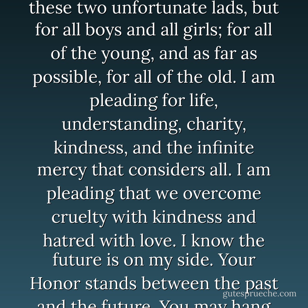 I would not tell this court that I do not hope that some time, when life and age have changed their bodies, as they do, and have changed their emotions, as they do -- that they may once more return to life. I would be the last person on earth to close the door of hope to any human being that lives, and least of all to my clients. But what have they to look forward to? Nothing. And I think here of the stanza of <a href="https://www.goodreads.com/author/show/38069.Housman" title="Housman" rel="nofollow noopener">Housman</a>:<br /><br /><i>Now hollow fires burn out to black,<br />And lights are fluttering low:<br />Square your shoulders, lift your pack<br />And leave your friends and go.<br />O never fear, lads, naught’s to dread,<br />Look not left nor right: <br />In all the endless road you tread<br />There’s nothing but the night.</i><br /><br />...Here it Leopold’s father -- and this boy was the pride of his life. He watched him, he cared for him, he worked for him; the boy was brilliant and accomplished, he educated him, and he thought that fame and position awaited him, as it should have awaited. <b>It is a hard thing for a father to see his life’s hopes crumble into dust</b>.<br /><br />...I know the future is with me, and what I stand for here; not merely for the lives of these two unfortunate lads, but for all boys and all girls; for all of the young, and as far as possible, for all of the old. <b>I am pleading for life, understanding, charity, kindness, and the infinite mercy that considers all. I am pleading that we overcome cruelty with kindness and hatred with love</b>. I know the future is on my side. Your Honor stands between the past and the future. You may hang these boys; you may hang them by the neck until they are dead. But in doing it you will turn your face toward the past... I am pleading for the future; <b>I am pleading for a time when hatred and cruelty will not control the hearts of men. When we can learn by reason and judgment and understanding that all life is worth saving, and that mercy is the highest attribute of man</b>.<br /><br />...I am sure I do not need to tell this court, or to tell my friends that I would fight just as hard for the poor as for the rich. If I should succeed, my greatest reward and my greatest hope will be that... I have done something to help human understanding, to temper justice with mercy, to overcome hate with love.<br /><br />I was reading last night of the aspiration of the old Persian poet, <a href="https://www.goodreads.com/author/show/2742325.Omar_Khayy_m" title="Omar Khayyám" rel="nofollow noopener">Omar Khayyám</a>. It appealed to me as the highest that I can vision. I wish it was in my heart, and I wish it was in the hearts of all:<br /><br /><i>So I be written in the Book of Love,<br />I do not care about that Book above.<br />Erase my name or write it as you will,<br />So I be written in the Book of Love.</i> - Clarence Darrow