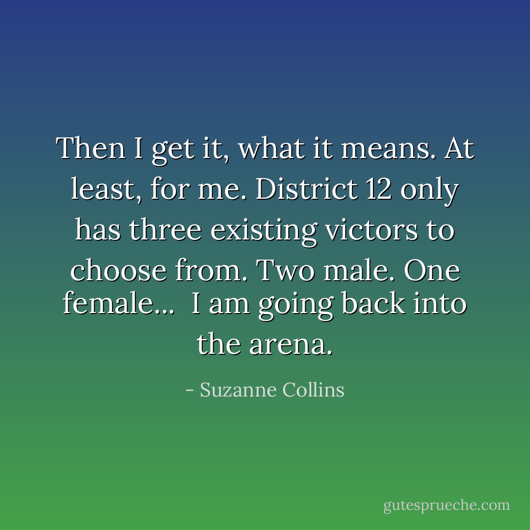Then I get it, what it means. At least, for me. District 12 only has three existing victors to choose from. Two male. One female... <br />I am going back into the arena. - Suzanne Collins