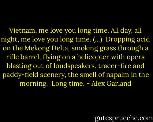 Vietnam, me love you long time. All day, all night, me love you long time.<br />(...) <br />Dropping acid on the Mekong Delta, smoking grass through a rifle barrel, flying on a helicopter with opera blasting out of loudspeakers, tracer-fire and paddy-field scenery, the smell of napalm in the morning. <br />Long time. - Alex Garland