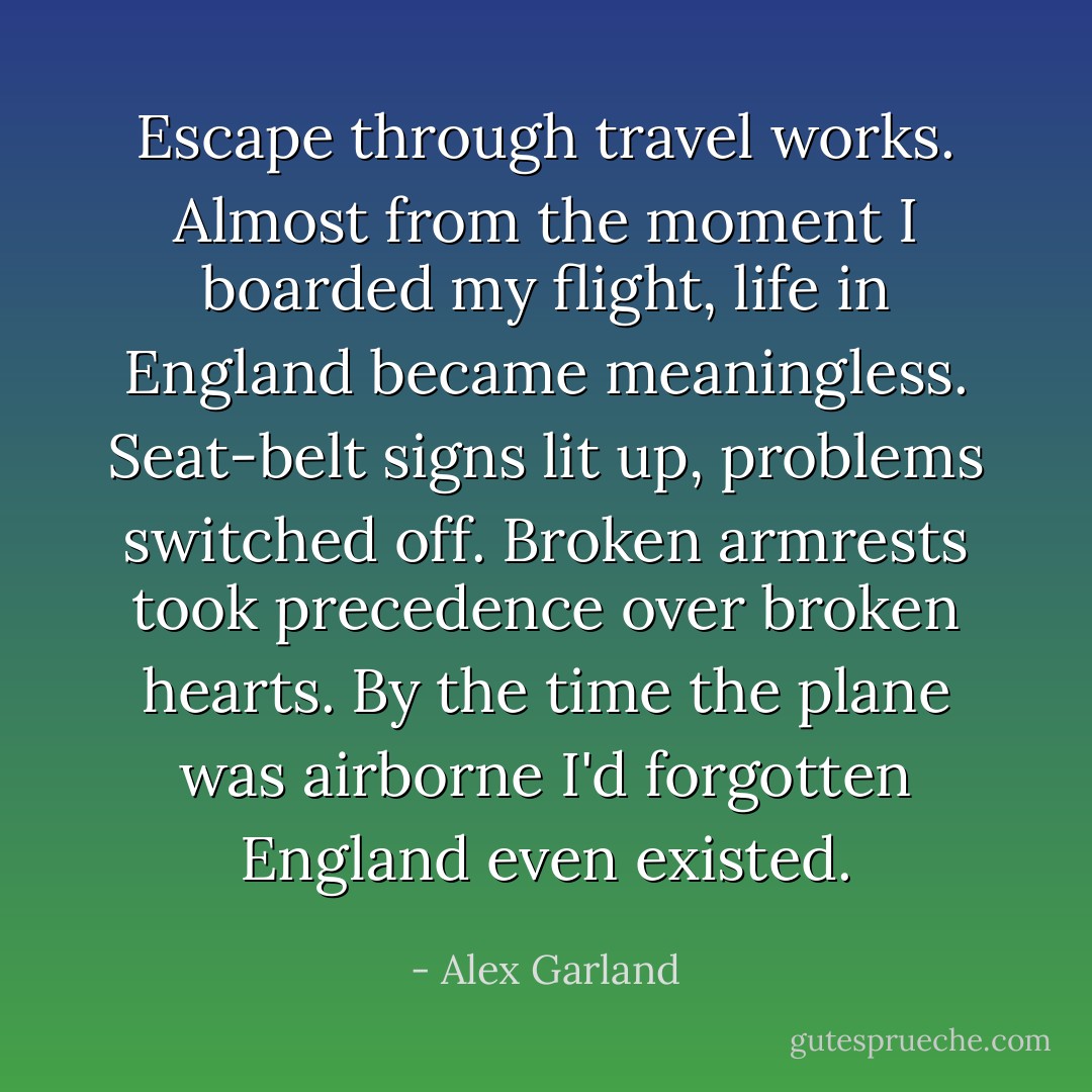 Escape through travel works. Almost from the moment I boarded my flight, life in England became meaningless. Seat-belt signs lit up, problems switched off. Broken armrests took precedence over broken hearts. By the time the plane was airborne I'd forgotten England even existed. - Alex Garland