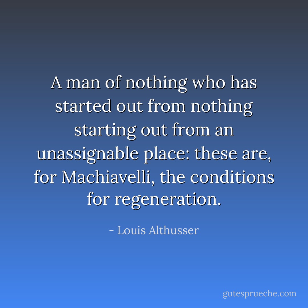 A man of nothing who has started out from nothing starting out from an unassignable place: these are, for Machiavelli, the conditions for regeneration. - Louis Althusser