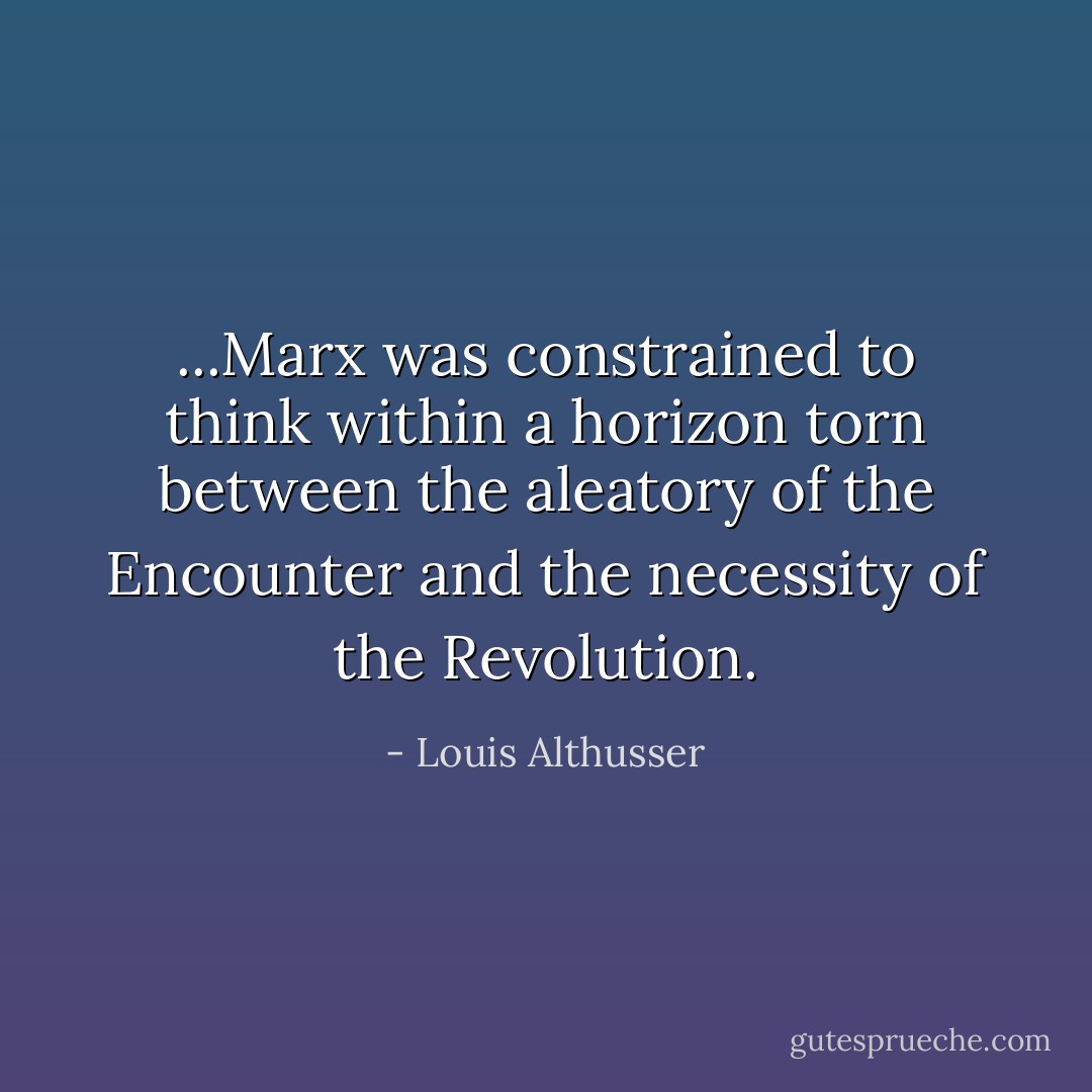 ...Marx was constrained to think within a horizon torn between the aleatory of the Encounter and the necessity of the Revolution. - Louis Althusser