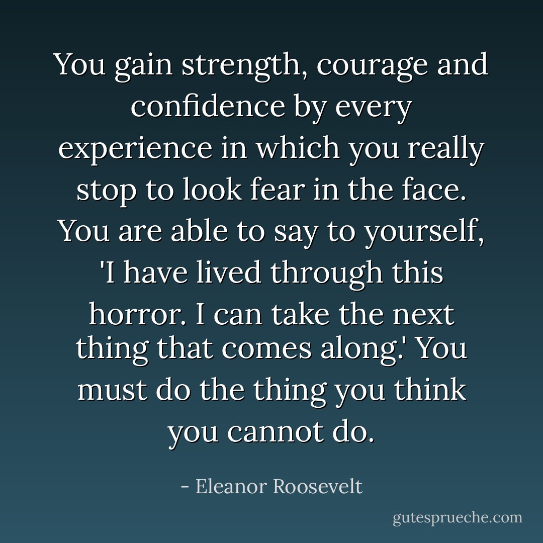 You gain strength, courage and confidence by every experience in which you really stop to look fear in the face. You are able to say to yourself, 'I have lived through this horror. I can take the next thing that comes along.' You must do the thing you think you cannot do. - Eleanor Roosevelt