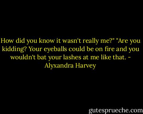 How did you know it wasn't really me?"<br />"Are you kidding? Your eyeballs could be on fire and you wouldn't bat your lashes at me like that. - Alyxandra Harvey