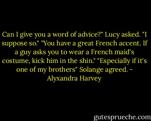 Can I give you a word of advice?" Lucy asked.<br />"I suppose so."<br />"You have a great French accent. If a guy asks you to wear a French maid's costume, kick him in the shin."<br />"Especially if it's one of my brothers" Solange agreed. - Alyxandra Harvey