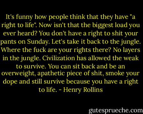 It's funny how people think that they have "a right to life". Now isn't that the biggest load you ever heard? You don't have a right to shit your pants on Sunday. Let's take it back to the jungle. Where the fuck are your rights there? No layers in the jungle. Civilization has allowed the weak to survive. You can sit back and be an overweight, apathetic piece of shit, smoke your dope and still survive because you have a right to life. - Henry Rollins