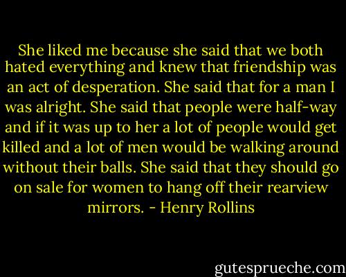 She liked me because she said that we both hated everything and knew that friendship was an act of desperation. She said that for a man I was alright. She said that people were half-way and if it was up to her a lot of people would get killed and a lot of men would be walking around without their balls. She said that they should go on sale for women to hang off their rearview mirrors. - Henry Rollins