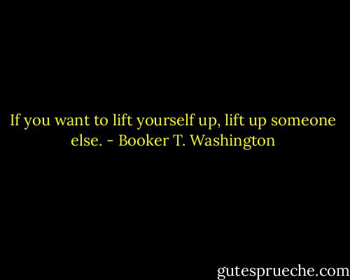 If you want to lift yourself up, lift up someone else. - Booker T. Washington