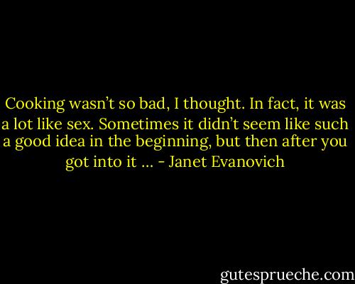 Cooking wasn’t so bad, I thought. In fact, it was a lot like sex. Sometimes it didn’t seem like such a good idea in the beginning, but then after you got into it … - Janet Evanovich
