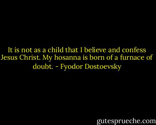It is not as a child that I believe and confess Jesus Christ. My hosanna is born of a furnace of doubt. - Fyodor Dostoevsky