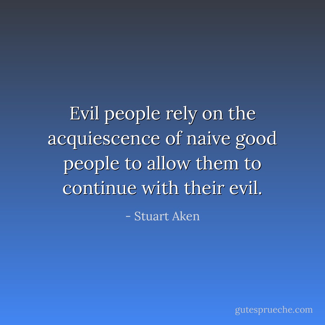 Evil people rely on the acquiescence of naive good people to allow them to continue with their evil. - Stuart Aken