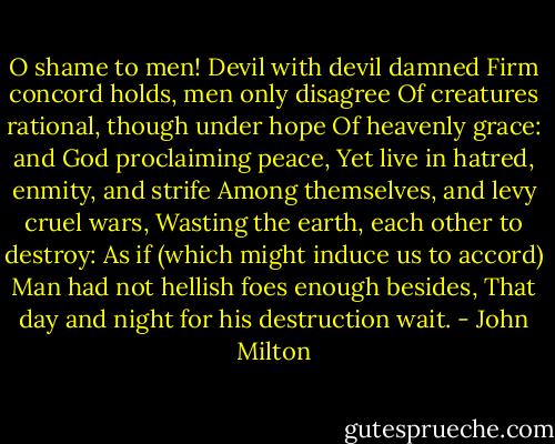O shame to men! Devil with devil damned<br />Firm concord holds, men only disagree<br />Of creatures rational, though under hope<br />Of heavenly grace: and God proclaiming peace,<br />Yet live in hatred, enmity, and strife<br />Among themselves, and levy cruel wars,<br />Wasting the earth, each other to destroy:<br />As if (which might induce us to accord)<br />Man had not hellish foes enough besides,<br />That day and night for his destruction wait. - John Milton