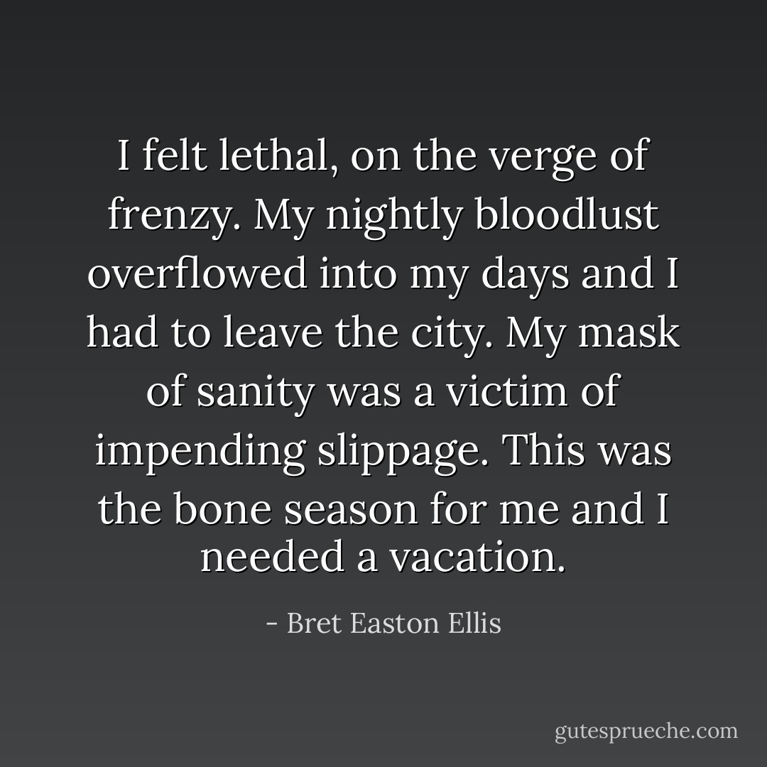 I felt lethal, on the verge of frenzy. My nightly bloodlust overflowed into my days and I had to leave the city. My mask of sanity was a victim of impending slippage. This was the bone season for me and I needed a vacation. - Bret Easton Ellis