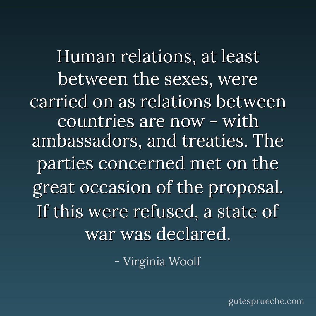 Human relations, at least between the sexes, were carried on as relations between countries are now - with ambassadors, and treaties. The parties concerned met on the great occasion of the proposal. If this were refused, a state of war was declared. - Virginia Woolf