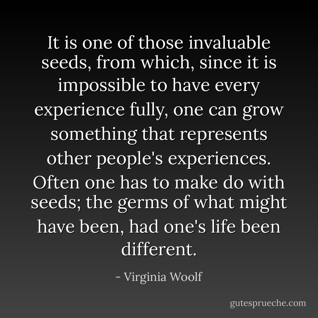It is one of those invaluable seeds, from which, since it is impossible to have every experience fully, one can grow something that represents other people's experiences. Often one has to make do with seeds; the germs of what might have been, had one's life been different. - Virginia Woolf