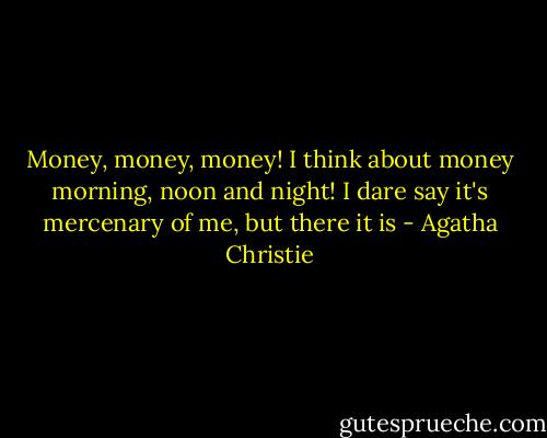 Money, money, money! I think about money morning, noon and night! I dare say it's mercenary of me, but there it is - Agatha Christie