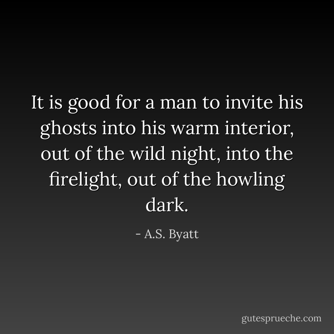 It is good for a man to invite his ghosts into his warm interior, out of the wild night, into the firelight, out of the howling dark. - A.S. Byatt