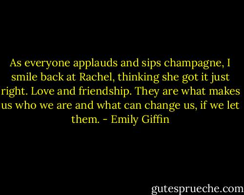 As everyone applauds and sips champagne, I smile back at Rachel, thinking she got it just right. Love and friendship. They are what makes us who we are and what can change us, if we let them. - Emily Giffin