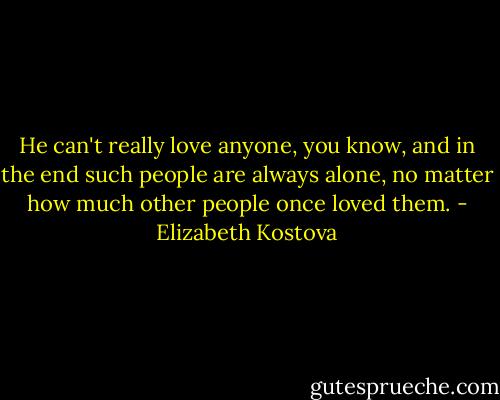 He can't really love anyone, you know, and in the end such people are always alone, no matter how much other people once loved them. - Elizabeth Kostova