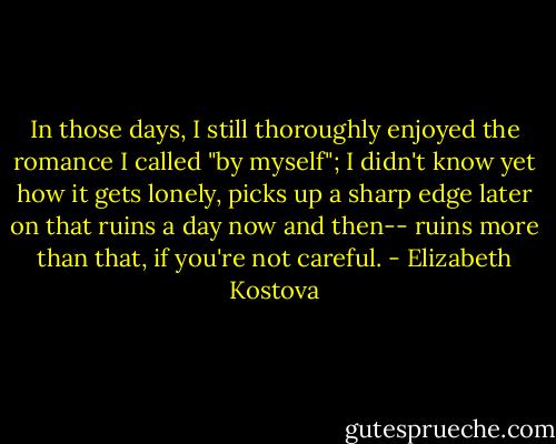 In those days, I still thoroughly enjoyed the romance I called "by myself"; I didn't know yet how it gets lonely, picks up a sharp edge later on that ruins a day now and then-- ruins more than that, if you're not careful. - Elizabeth Kostova