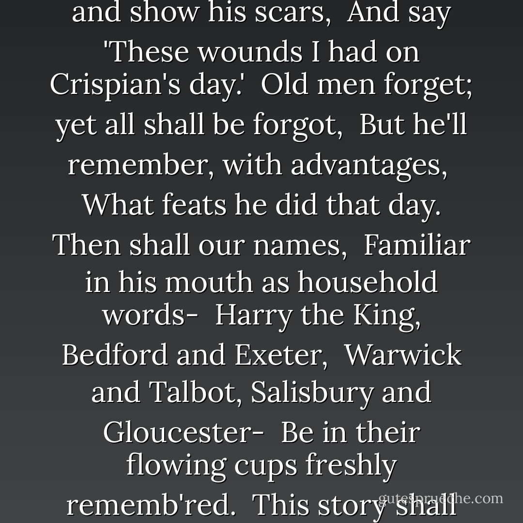 he which hath no stomach to this fight,<br /> Let him depart; his passport shall be made,<br /> And crowns for convoy put into his purse;<br /> We would not die in that man's company<br /> That fears his fellowship to die with us.<br /> This day is call'd the feast of Crispian.<br /> He that outlives this day, and comes safe home,<br /> Will stand a tip-toe when this day is nam'd,<br /> And rouse him at the name of Crispian.<br /> He that shall live this day, and see old age,<br /> Will yearly on the vigil feast his neighbours,<br /> And say 'To-morrow is Saint Crispian.'<br /> Then will he strip his sleeve and show his scars,<br /> And say 'These wounds I had on Crispian's day.'<br /> Old men forget; yet all shall be forgot,<br /> But he'll remember, with advantages,<br /> What feats he did that day. Then shall our names,<br /> Familiar in his mouth as household words-<br /> Harry the King, Bedford and Exeter,<br /> Warwick and Talbot, Salisbury and Gloucester-<br /> Be in their flowing cups freshly rememb'red.<br /> This story shall the good man teach his son;<br /> And Crispin Crispian shall ne'er go by,<br /> From this day to the ending of the world,<br /> But we in it shall be remembered-<br /> We few, we happy few, we band of brothers;<br /> For he to-day that sheds his blood with me<br /> Shall be my brother; be he ne'er so vile,<br /> This day shall gentle his condition;<br /> And gentlemen in England now-a-bed<br /> Shall think themselves accurs'd they were not here,<br /> And hold their manhoods cheap whiles any speaks<br /> That fought with us upon Saint Crispin's day. - William Shakespeare