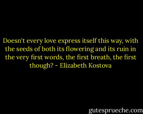 Doesn't every love express itself this way, with the seeds of both its flowering and its ruin in the very first words, the first breath, the first though? - Elizabeth Kostova