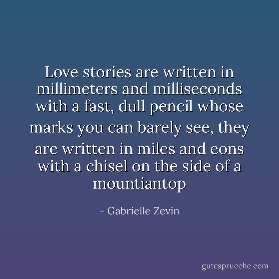 Love stories are written in millimeters and milliseconds with a fast, dull pencil whose marks you can barely see, they are written in miles and eons with a chisel on the side of a mountiantop - Gabrielle Zevin