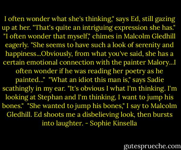 I often wonder what she's thinking," says Ed, still gazing up at her. "That's quite an intriguing expression she has."<br /><br />"I often wonder that myself," chimes in Malcolm Gledhill eagerly. "She seems to have such a look of serenity and happiness...Obviously, from what you've said, she has a certain emotional connection with the painter Malory...I often wonder if he was reading her poetry as he painted..."<br /><br />"What an idiot this man is," says Sadie scathingly in my ear. "It's obvious I what I'm thinking. I'm looking at Stephan and I'm thinking, I want to jump his bones."<br /><br />"She wanted to jump his bones," I say to Malcolm Gledhill. Ed shoots me a disbelieving look, then bursts into laughter. - Sophie Kinsella