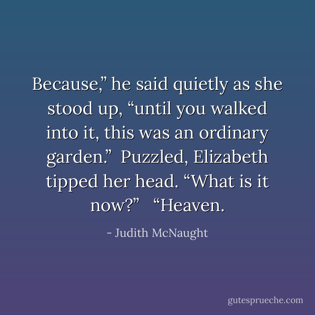 Because,” he said quietly as she stood up, “until you walked into it, this was an ordinary garden.”<br /><br />Puzzled, Elizabeth tipped her head. “What is it now?” <br /><br />“Heaven. - Judith McNaught
