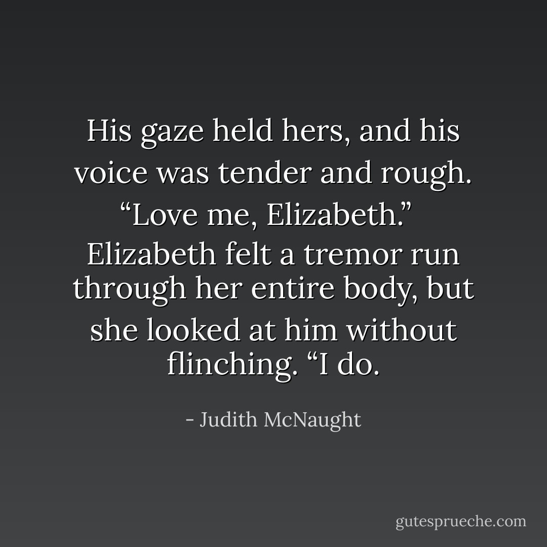 His gaze held hers, and his voice was tender and rough. “Love me, Elizabeth.” <br /><br />Elizabeth felt a tremor run through her entire body, but she looked at him without flinching. “I do. - Judith McNaught