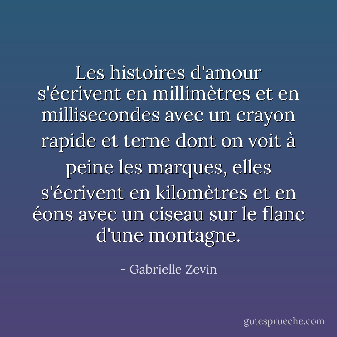 Les histoires d'amour s'écrivent en millimètres et en millisecondes avec un crayon rapide et terne dont on voit à peine les marques, elles s'écrivent en kilomètres et en éons avec un ciseau sur le flanc d'une montagne. - Gabrielle Zevin