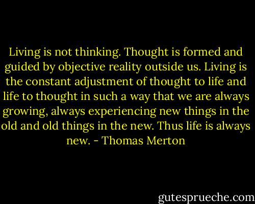 Living is not thinking. Thought is formed and guided by objective reality outside us. Living is the constant adjustment of thought to life and life to thought in such a way that we are always growing, always experiencing new things in the old and old things in the new. Thus life is always new. - Thomas Merton