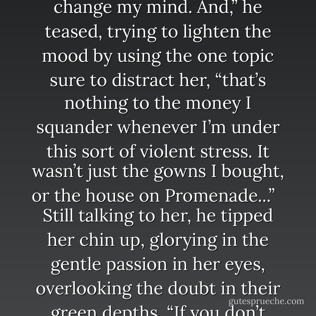 I love you,” he whispered, rubbing his <br />jaw against her temple. “And you love me. I can feel it when you’re in my arms.” He felt her stiffen slightly <br />and draw a shaky breath, but she either couldn’t or wouldn’t speak. She hadn’t thrown the words back in his face, however, so Ian continued talking to her, his hand roving over her back. “I can feel it, Elizabeth, but if you don’t admit it pretty soon, you’re going to drive me out of my mind. I can’t work. I can’t think. I make decisions and then I change my mind. And,” he teased, trying to lighten the mood by using the one topic sure to distract her, “that’s nothing to the money I squander whenever I’m under this sort of violent stress. It wasn’t just the gowns I bought, or the house on Promenade...” <br /><br />Still talking to her, he tipped her chin up, glorying in the gentle passion in her eyes, overlooking the doubt in their green depths. “If you don’t admit it pretty soon,” he teased, “I’ll spend us out of house and home.” Her delicate brows drew together in blank confusion, and Ian grinned, taking her hand from his chest, the emerald betrothal ring he had bought her unnoticed in his fingers. “When I’m under stress,” he emphasized, sliding the magnificent emerald onto her finger, “I buy everything in sight. It took my last ounce of control not to buy one of these in every color. - Judith McNaught
